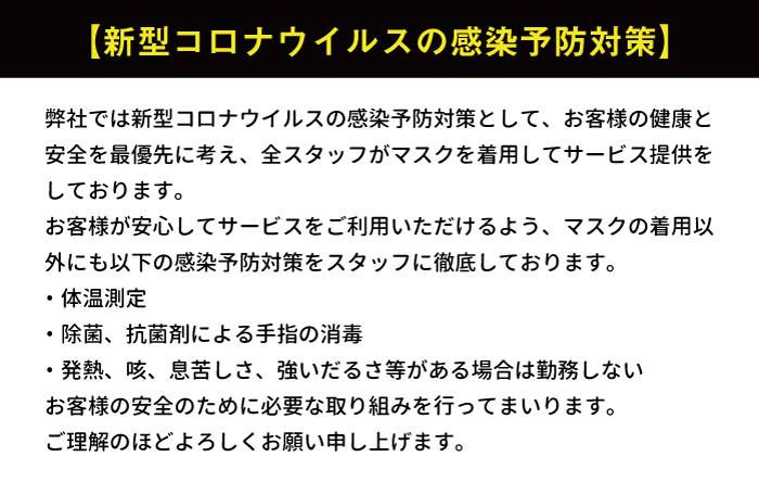 新型コロナウィルスの感染予防対策。弊社では新型コロナウィルスの感染予防対策として、お客様の健康と安全を最優先に考え、全スタッフがマスクを着用してサービス提供をしております。お客様が安心してサービスをご利用いただけるよう、マスクの着用以外にも以下の感染予防対策をスタッフに徹底しております。１、体温測定。２，除菌、抗菌剤による手指の消毒。３，発熱、咳、息苦しさ、強いだるさなどがある場合は勤務しない。お客様の安全のために必要な取り組みを行ってまいります。ご理解のほどよろしくお願い申し上げます。